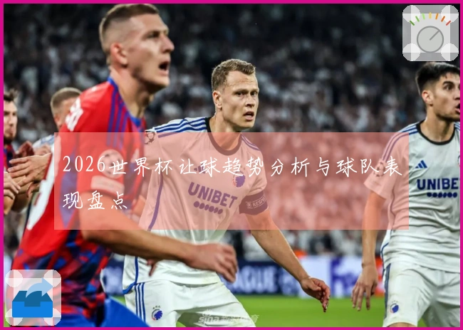 2026世界杯让球趋势分析与球队表现盘点