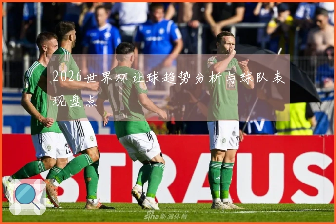2026世界杯让球趋势分析与球队表现盘点