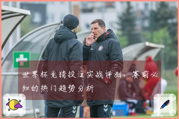 世界杯竞猜投注实战评测，赛前必知的热门趋势分析